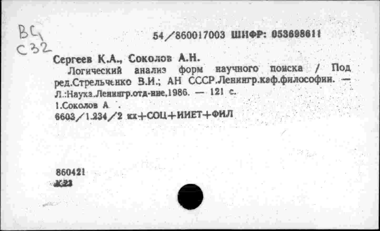 ﻿ЬЦ	54/860017003 ШИФР: 053698611
СЪ2-
Сергеев Соколов А.Н.
Логический анализ форм научного поиска / Под ред.Стрельчьнко В.И.; АН СССР.Ленингр.каф.философии. -Л.:НаухаЛенингр.отд-иие,1986. — 121 с.
1 .Соколов А .
6603/1.234/2 кх+СОЦ+ИИЕТ+ФИЛ
860421